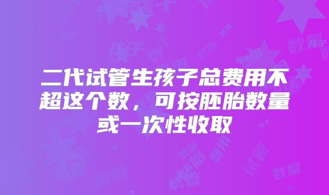 二代试管生孩子总费用不超这个数,可按胚胎数量或一次性收取