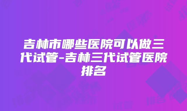 吉林市哪些医院可以做三代试管-吉林三代试管医院排名