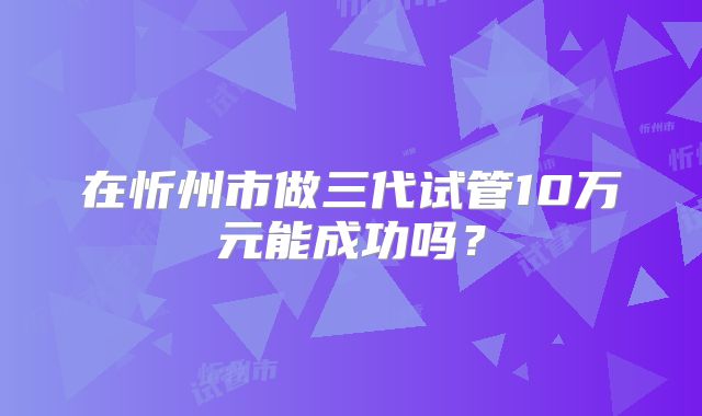 在忻州市做三代试管10万元能成功吗?