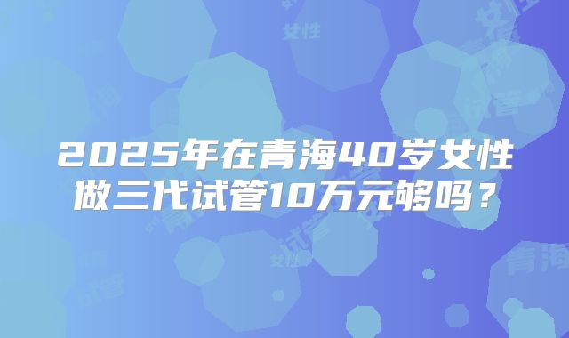 2025年在青海40岁女性做三代试管10万元够吗?
