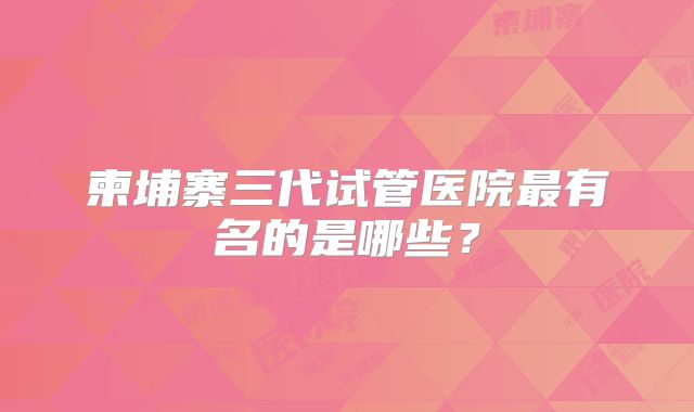 柬埔寨三代试管医院最有名的是哪些？