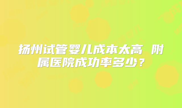 扬州试管婴儿成本太高 附属医院成功率多少？