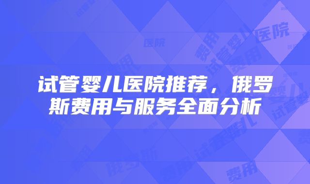 试管婴儿医院推荐,俄罗斯费用与服务全面分析