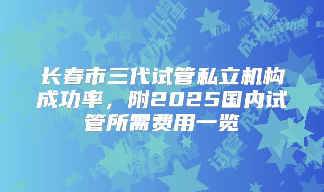 长春市三代试管私立机构成功率,附2025国内试管所需费用一览
