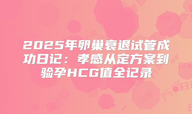 2025年卵巢衰退试管成功日记：孝感从定方案到验孕HCG值全记录