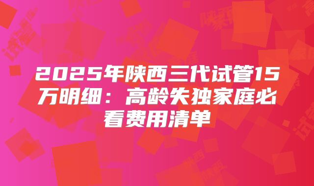 2025年陕西三代试管15万明细：高龄失独家庭必看费用清单