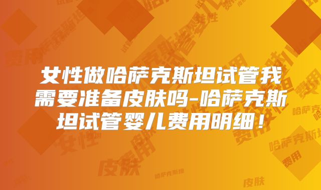 女性做哈萨克斯坦试管我需要准备皮肤吗-哈萨克斯坦试管婴儿费用明细!