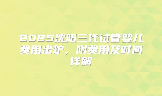 2025沈阳三代试管婴儿费用出炉,附费用及时间详解