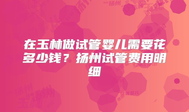 在玉林做试管婴儿需要花多少钱？扬州试管费用明细