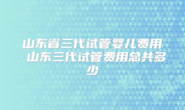 山东省三代试管婴儿费用 山东三代试管费用总共多少