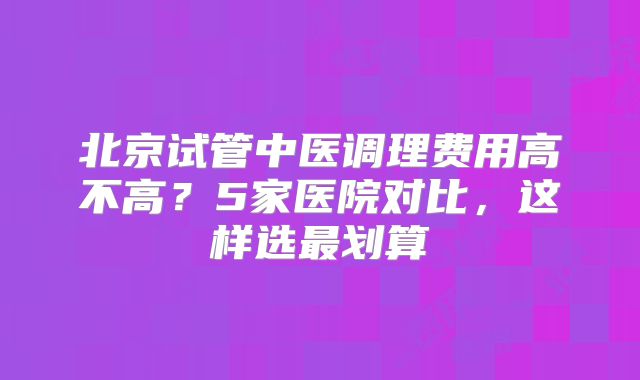北京试管中医调理费用高不高?5家医院对比,这样选最划算