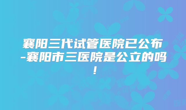 襄阳三代试管医院已公布-襄阳市三医院是公立的吗!