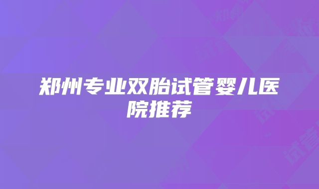 郑州专业双胎试管婴儿医院推荐