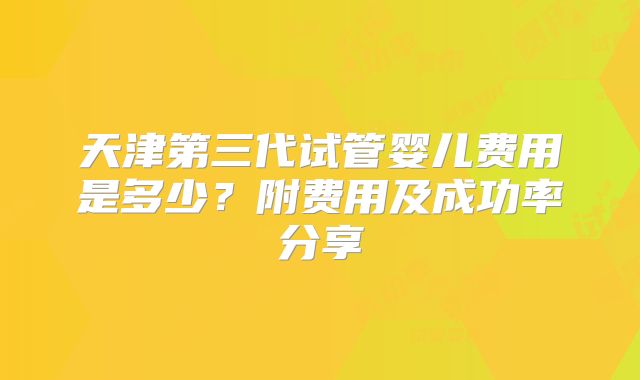 天津第三代试管婴儿费用是多少?附费用及成功率分享