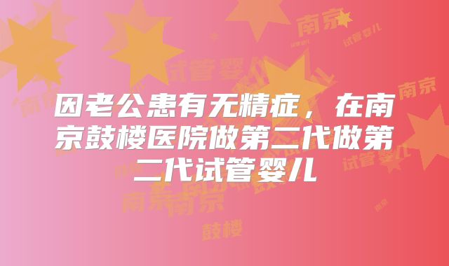 因老公患有无精症,在南京鼓楼医院做第二代做第二代试管婴儿