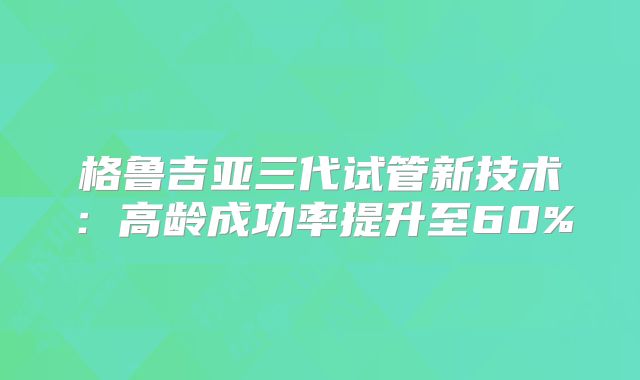 格鲁吉亚三代试管新技术：高龄成功率提升至60%
