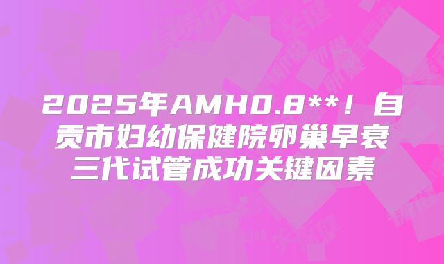 2025年AMH0.8**!自贡市妇幼保健院卵巢早衰三代试管成功关键因素