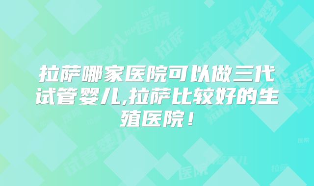 拉萨哪家医院可以做三代试管婴儿,拉萨比较好的生殖医院！
