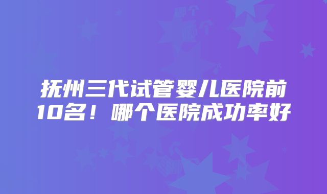 抚州三代试管婴儿医院前10名！哪个医院成功率好