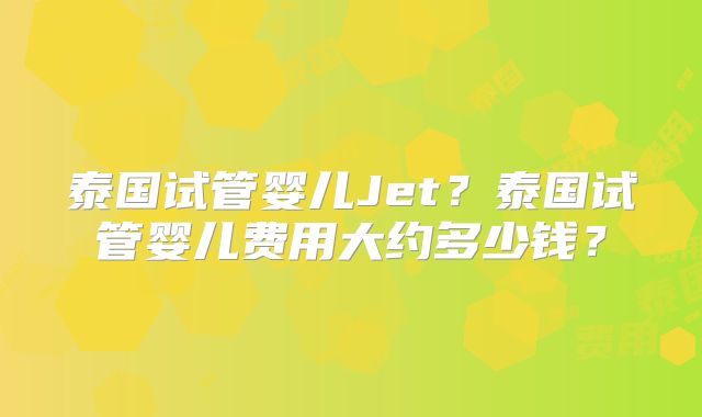 泰国试管婴儿Jet？泰国试管婴儿费用大约多少钱？