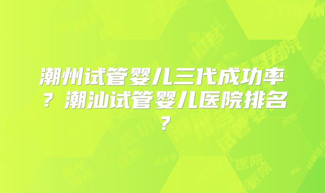 潮州试管婴儿三代成功率？潮汕试管婴儿医院排名？
