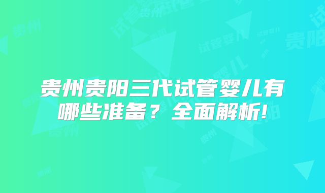 贵州贵阳三代试管婴儿有哪些准备？全面解析!
