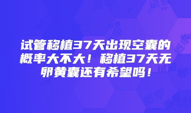 试管移植37天出现空囊的概率大不大!移植37天无卵黄囊还有希望吗!