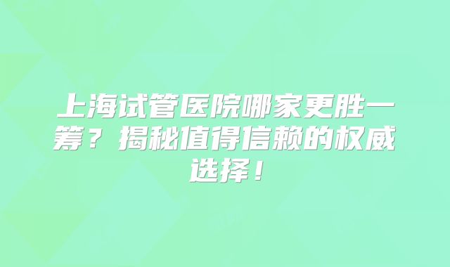 上海试管医院哪家更胜一筹?揭秘值得信赖的权威选择!