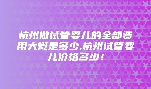 杭州做试管婴儿的全部费用大概是多少,杭州试管婴儿价格多少!