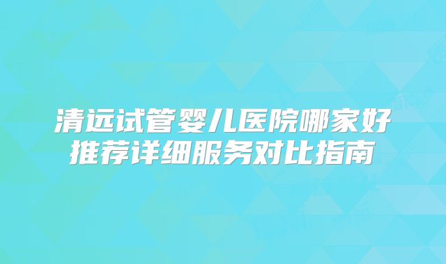 清远试管婴儿医院哪家好推荐详细服务对比指南