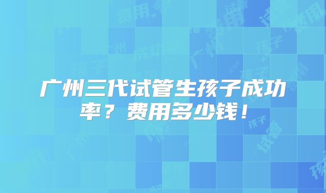 广州三代试管生孩子成功率?费用多少钱!
