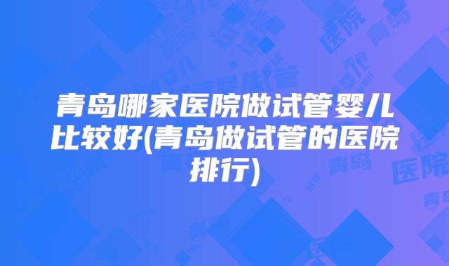 青岛哪家医院做试管婴儿比较好(青岛做试管的医院排行)