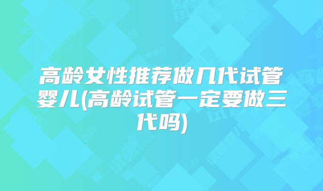 高龄女性推荐做几代试管婴儿(高龄试管一定要做三代吗)