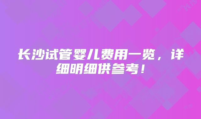 长沙试管婴儿费用一览，详细明细供参考！