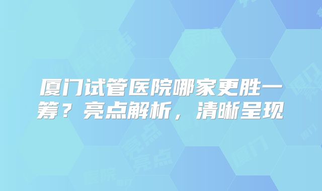 厦门试管医院哪家更胜一筹?亮点解析,清晰呈现