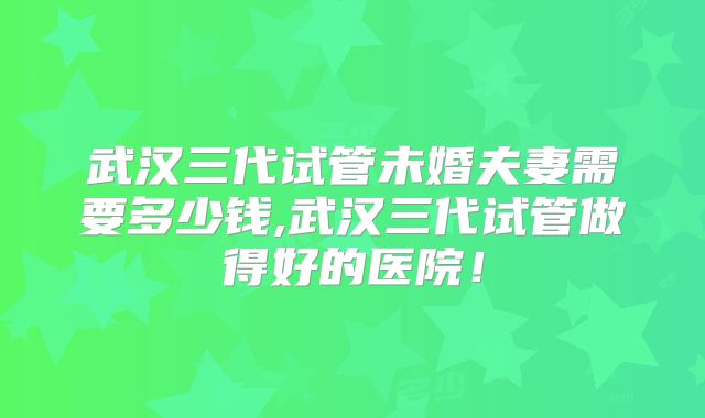 武汉三代试管未婚夫妻需要多少钱,武汉三代试管做得好的医院!
