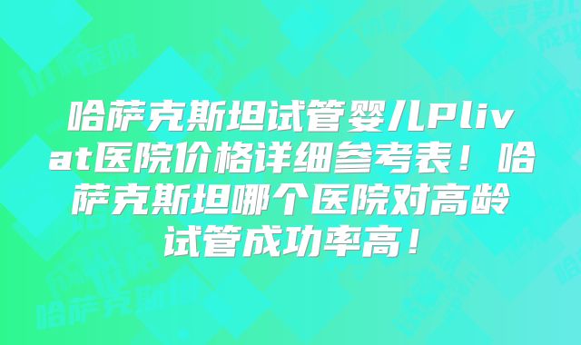 哈萨克斯坦试管婴儿Plivat医院价格详细参考表!哈萨克斯坦哪个医院对高龄试管成功率高!