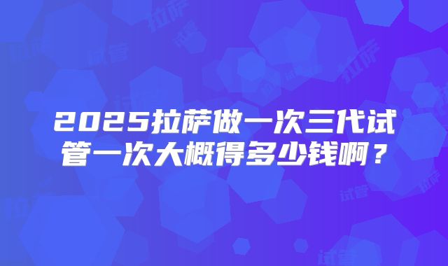 2025拉萨做一次三代试管一次大概得多少钱啊？