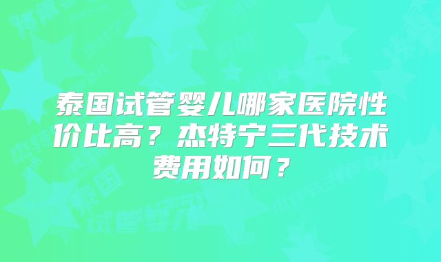 泰国试管婴儿哪家医院性价比高?杰特宁三代技术费用如何?