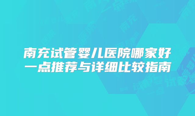 南充试管婴儿医院哪家好一点推荐与详细比较指南
