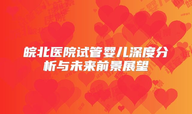 皖北医院试管婴儿深度分析与未来前景展望
