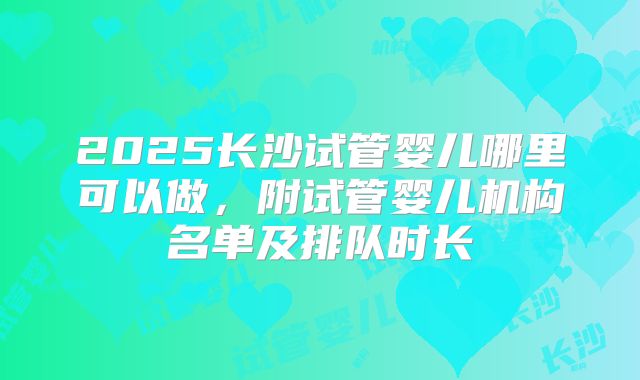 2025长沙试管婴儿哪里可以做,附试管婴儿机构名单及排队时长