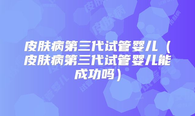 皮肤病第三代试管婴儿(皮肤病第三代试管婴儿能成功吗)