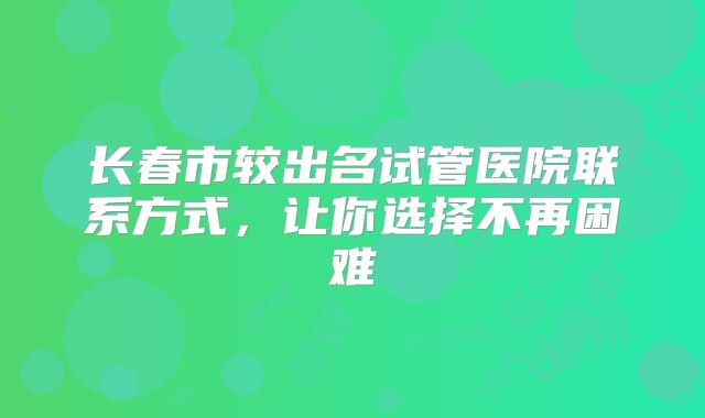 长春市较出名试管医院联系方式，让你选择不再困难