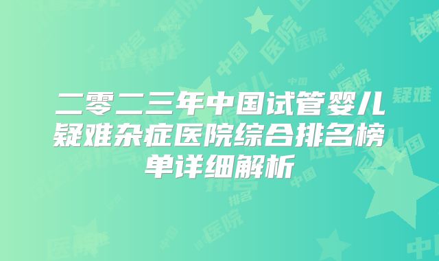 二零二三年中国试管婴儿疑难杂症医院综合排名榜单详细解析