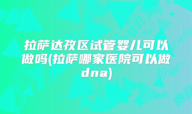 拉萨达孜区试管婴儿可以做吗(拉萨哪家医院可以做dna)