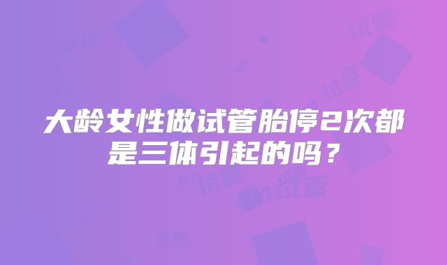 大龄女性做试管胎停2次都是三体引起的吗？