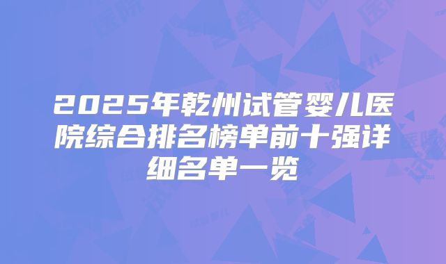 2025年乾州试管婴儿医院综合排名榜单前十强详细名单一览