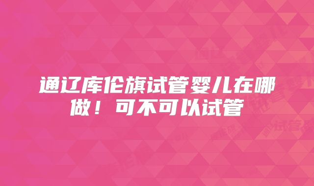 通辽库伦旗试管婴儿在哪做!可不可以试管