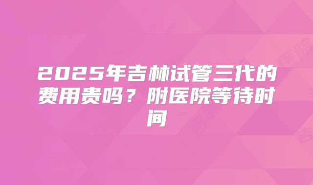 2025年吉林试管三代的费用贵吗?附医院等待时间